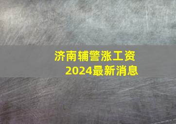 济南辅警涨工资2024最新消息