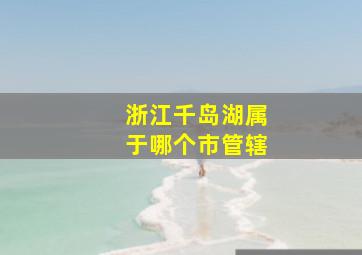 浙江千岛湖属于哪个市管辖