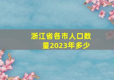 浙江省各市人口数量2023年多少