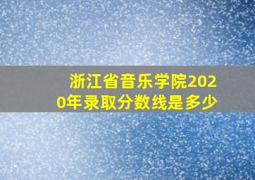 浙江省音乐学院2020年录取分数线是多少