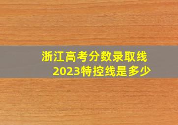 浙江高考分数录取线2023特控线是多少