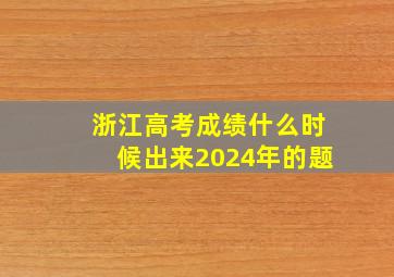 浙江高考成绩什么时候出来2024年的题