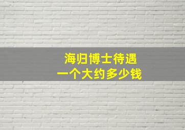 海归博士待遇一个大约多少钱