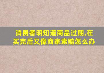 消费者明知道商品过期,在买完后又像商家索赔怎么办