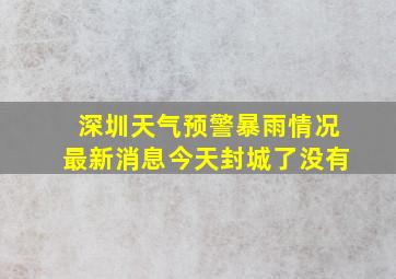 深圳天气预警暴雨情况最新消息今天封城了没有