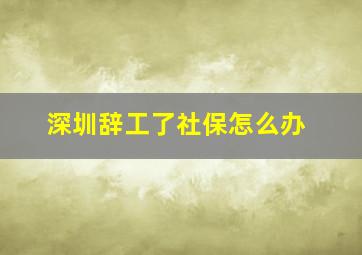 深圳辞工了社保怎么办