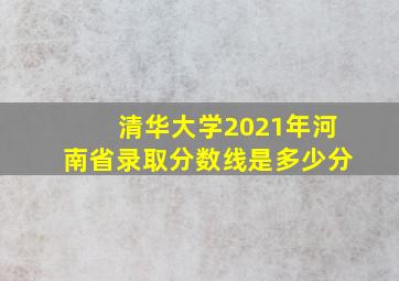 清华大学2021年河南省录取分数线是多少分