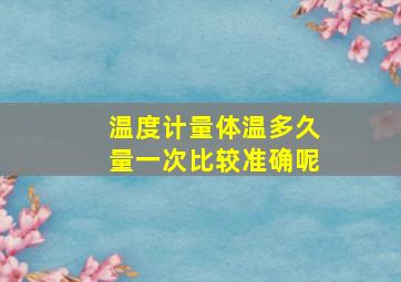 温度计量体温多久量一次比较准确呢