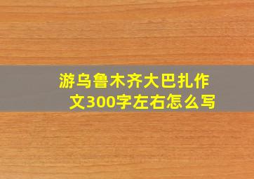 游乌鲁木齐大巴扎作文300字左右怎么写