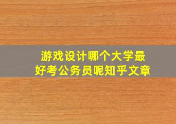 游戏设计哪个大学最好考公务员呢知乎文章