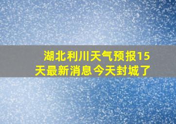 湖北利川天气预报15天最新消息今天封城了