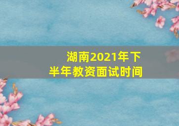 湖南2021年下半年教资面试时间