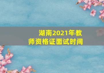 湖南2021年教师资格证面试时间