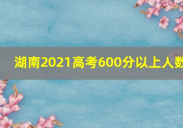 湖南2021高考600分以上人数