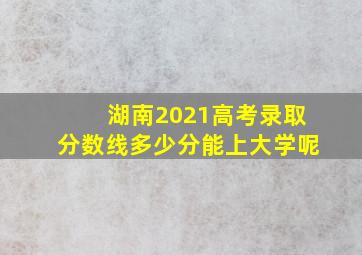 湖南2021高考录取分数线多少分能上大学呢