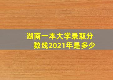 湖南一本大学录取分数线2021年是多少