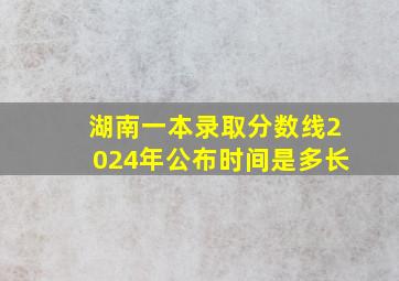 湖南一本录取分数线2024年公布时间是多长