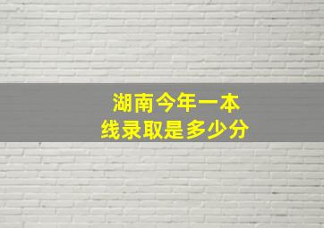 湖南今年一本线录取是多少分