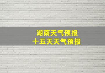 湖南天气预报十五天天气预报