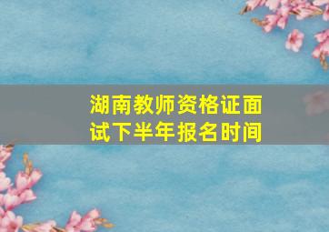 湖南教师资格证面试下半年报名时间