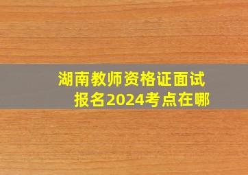 湖南教师资格证面试报名2024考点在哪