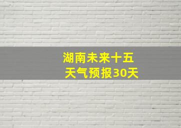 湖南未来十五天气预报30天