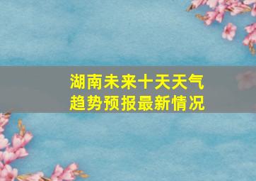 湖南未来十天天气趋势预报最新情况