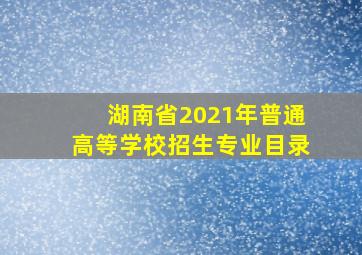 湖南省2021年普通高等学校招生专业目录