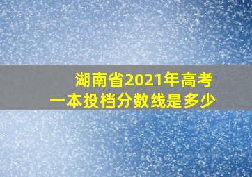 湖南省2021年高考一本投档分数线是多少