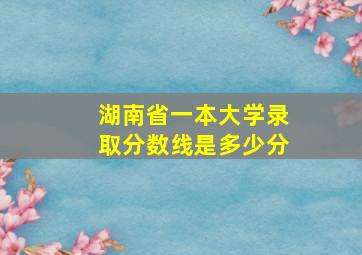 湖南省一本大学录取分数线是多少分