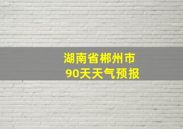 湖南省郴州市90天天气预报