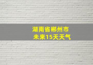 湖南省郴州市未来15天天气