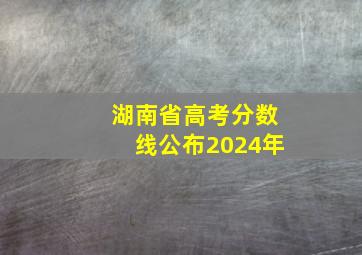 湖南省高考分数线公布2024年