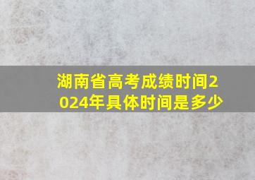 湖南省高考成绩时间2024年具体时间是多少