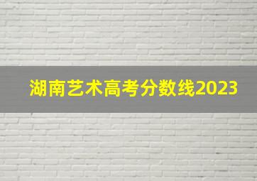 湖南艺术高考分数线2023