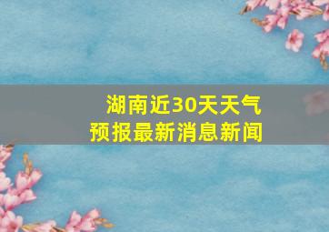 湖南近30天天气预报最新消息新闻