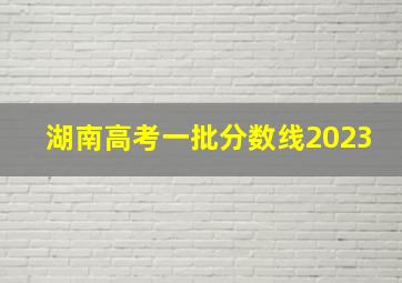 湖南高考一批分数线2023