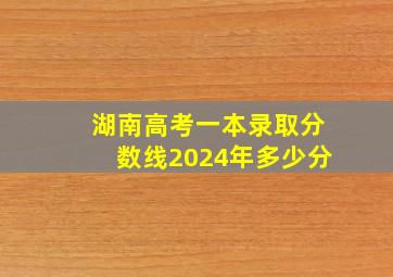 湖南高考一本录取分数线2024年多少分