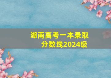 湖南高考一本录取分数线2024级