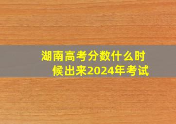 湖南高考分数什么时候出来2024年考试