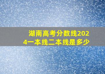 湖南高考分数线2024一本线二本线是多少