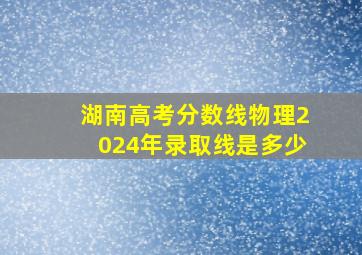 湖南高考分数线物理2024年录取线是多少