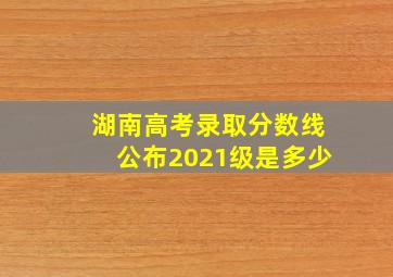 湖南高考录取分数线公布2021级是多少