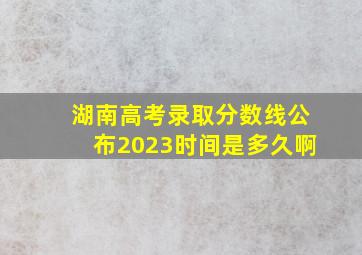 湖南高考录取分数线公布2023时间是多久啊