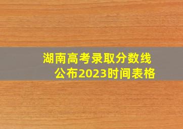 湖南高考录取分数线公布2023时间表格