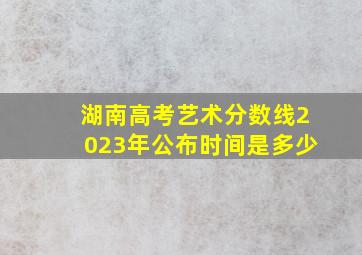 湖南高考艺术分数线2023年公布时间是多少