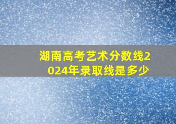 湖南高考艺术分数线2024年录取线是多少