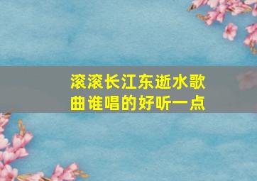 滚滚长江东逝水歌曲谁唱的好听一点