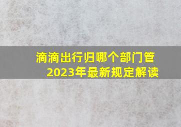 滴滴出行归哪个部门管2023年最新规定解读