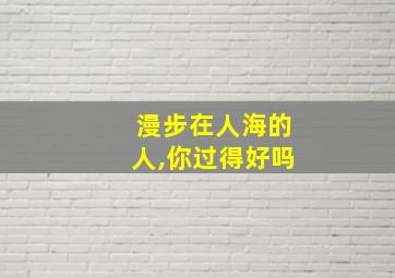 漫步在人海的人,你过得好吗